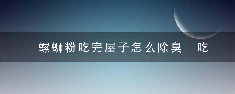 螺蛳粉吃完屋子怎么除臭 吃完螺蛳粉屋里除臭的方法